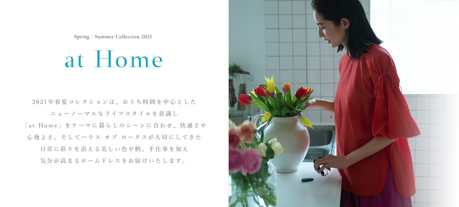 Spring / Summer Collection "at Home" 2021年春夏コレクションは、おうち時間を中心としたニューノーマルなライフスタイルを意識し「at Home」をテーマに暮らしのシーンに合わせ、快適さや心地よさ、そしてハウス オブ ロータスが大切にしてきた日常に彩りを添える美しい色や柄、手仕事を加え気分が高まるホームドレスをお届けいたします。