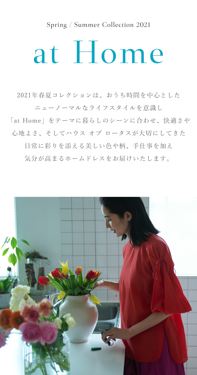 Spring / Summer Collection "at Home" 2021年春夏コレクションは、おうち時間を中心としたニューノーマルなライフスタイルを意識し「at Home」をテーマに暮らしのシーンに合わせ、快適さや心地よさ、そしてハウス オブ ロータスが大切にしてきた日常に彩りを添える美しい色や柄、手仕事を加え気分が高まるホームドレスをお届けいたします。