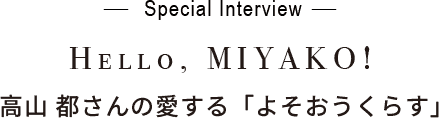 - Special Interview -Hello, MIYAKO!高山 都さんの愛する「よそおうくらす」